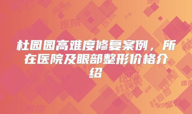 杜园园高难度修复案例，所在医院及眼部整形价格介绍