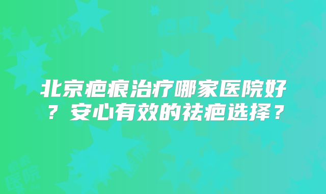 北京疤痕治疗哪家医院好？安心有效的祛疤选择？