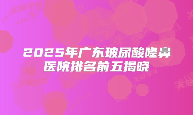 2025年广东玻尿酸隆鼻医院排名前五揭晓