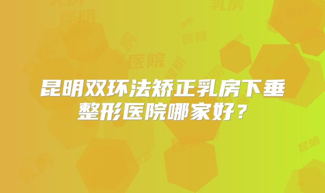 昆明双环法矫正乳房下垂整形医院哪家好？