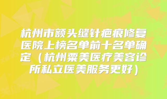 杭州市额头缝针疤痕修复医院上榜名单前十名单确定（杭州粟美医疗美容诊所私立医美服务更好）