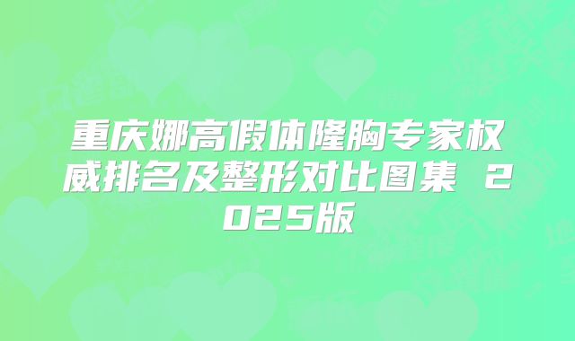 重庆娜高假体隆胸专家权威排名及整形对比图集 2025版