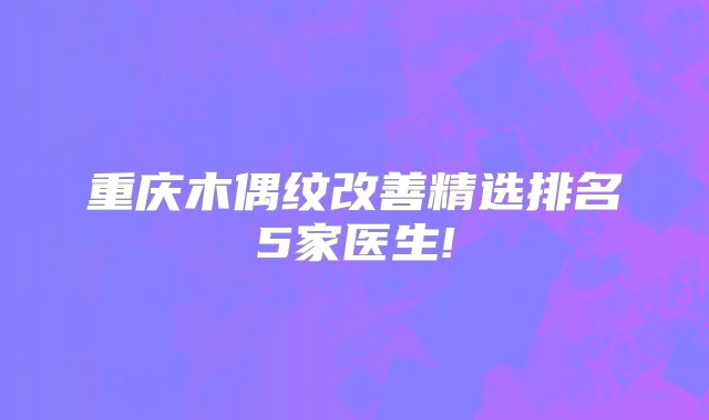 重庆木偶纹改善精选排名5家医生!