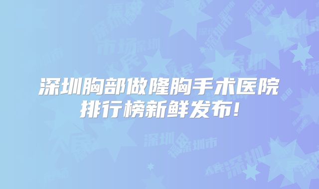 深圳胸部做隆胸手术医院排行榜新鲜发布!