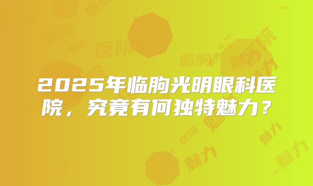 2025年临朐光明眼科医院，究竟有何独特魅力？