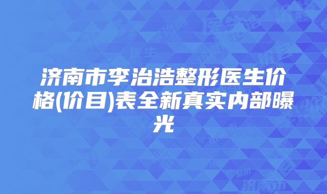 济南市李治浩整形医生价格(价目)表全新真实内部曝光