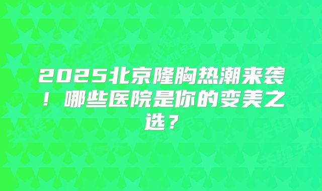 2025北京隆胸热潮来袭！哪些医院是你的变美之选？