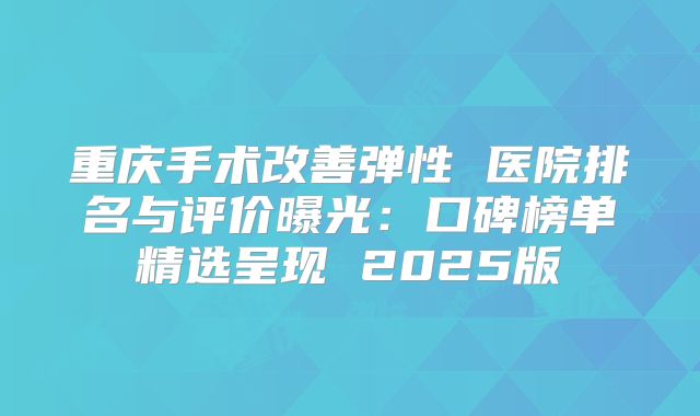 重庆手术改善弹性 医院排名与评价曝光：口碑榜单精选呈现 2025版