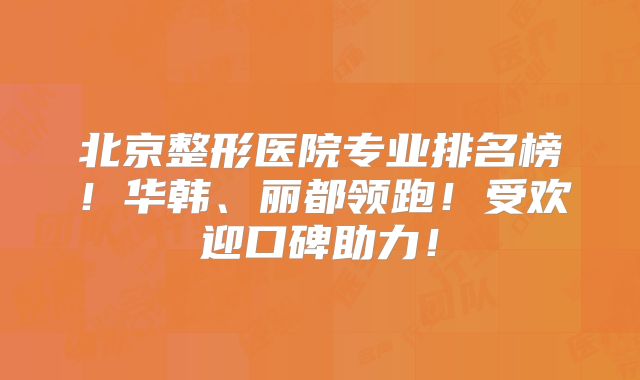 北京整形医院专业排名榜！华韩、丽都领跑！受欢迎口碑助力！