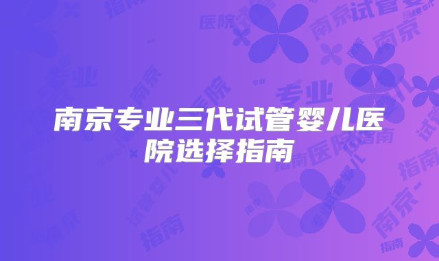 南京专业三代试管婴儿医院选择指南