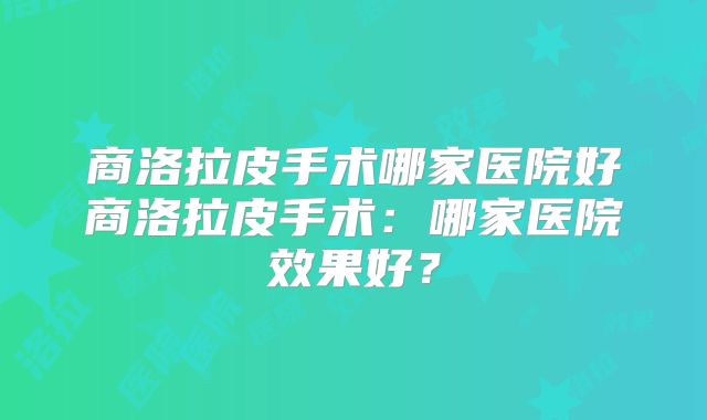 商洛拉皮手术哪家医院好商洛拉皮手术：哪家医院效果好？