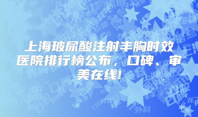 上海玻尿酸注射丰胸时效医院排行榜公布，口碑、审美在线!