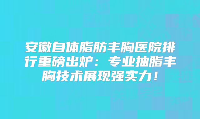 安徽自体脂肪丰胸医院排行重磅出炉：专业抽脂丰胸技术展现强实力！