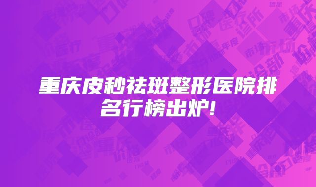 重庆皮秒祛斑整形医院排名行榜出炉!