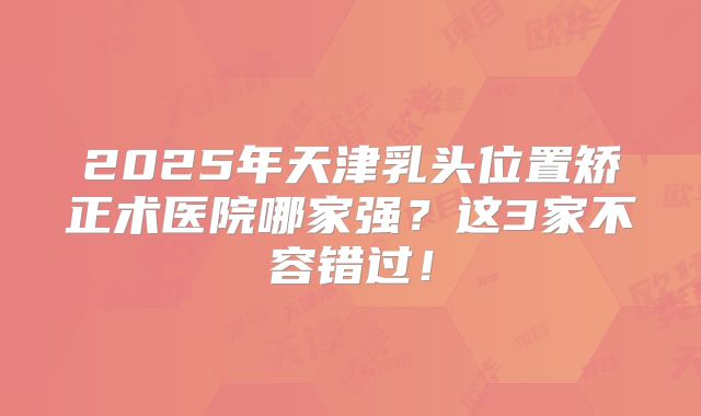 2025年天津乳头位置矫正术医院哪家强？这3家不容错过！