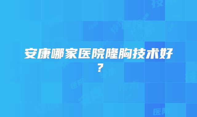 安康哪家医院隆胸技术好？