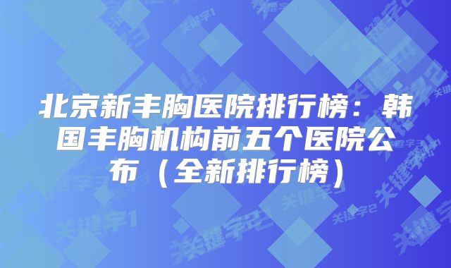 北京新丰胸医院排行榜：韩国丰胸机构前五个医院公布（全新排行榜）