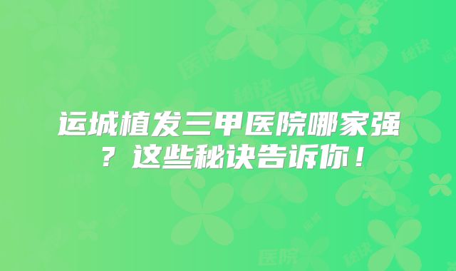 运城植发三甲医院哪家强？这些秘诀告诉你！