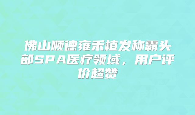 佛山顺德雍禾植发称霸头部SPA医疗领域，用户评价超赞