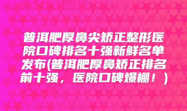 普洱肥厚鼻尖矫正整形医院口碑排名十强新鲜名单发布(普洱肥厚鼻矫正排名前十强，医院口碑爆棚！)