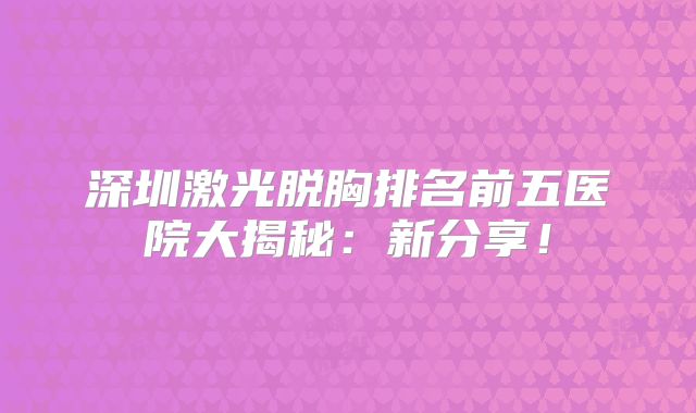 深圳激光脱胸排名前五医院大揭秘：新分享！