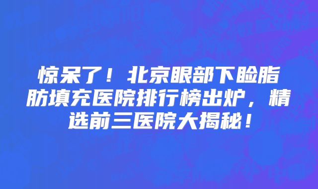惊呆了！北京眼部下睑脂肪填充医院排行榜出炉，精选前三医院大揭秘！