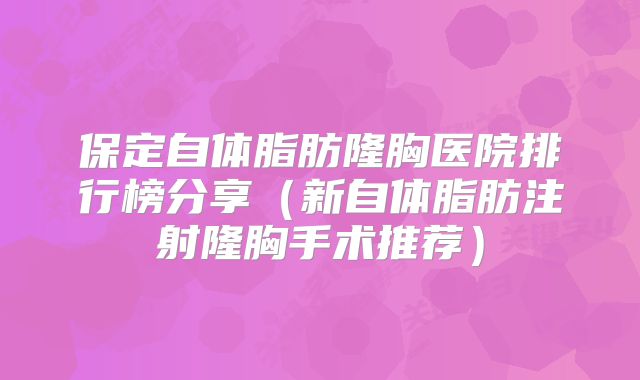 保定自体脂肪隆胸医院排行榜分享（新自体脂肪注射隆胸手术推荐）