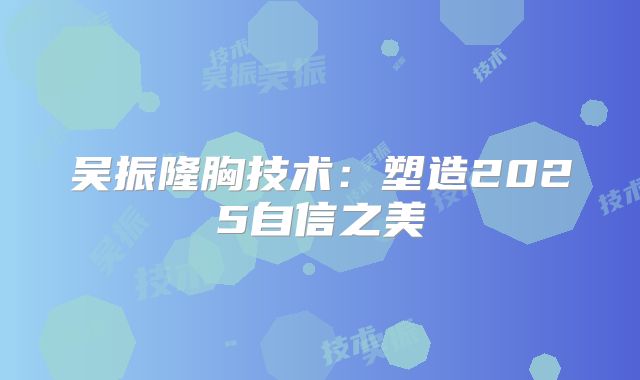 吴振隆胸技术：塑造2025自信之美