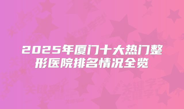 2025年厦门十大热门整形医院排名情况全览