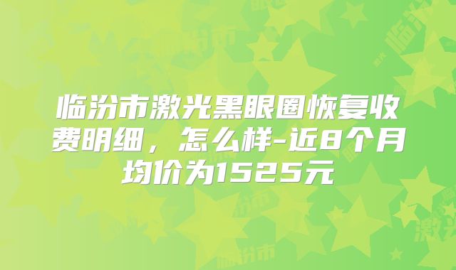 临汾市激光黑眼圈恢复收费明细，怎么样-近8个月均价为1525元