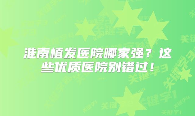 淮南植发医院哪家强？这些优质医院别错过！