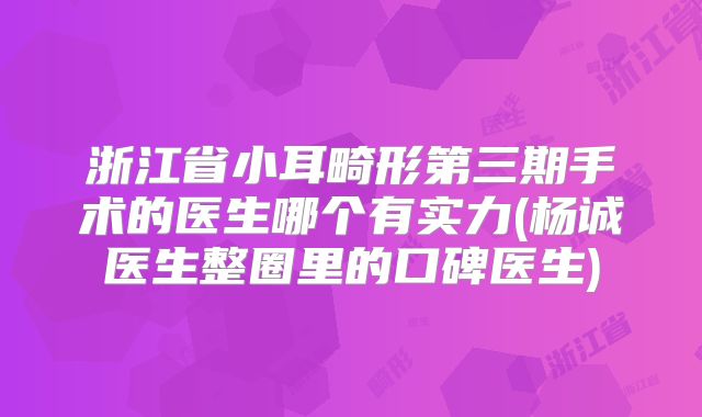 浙江省小耳畸形第三期手术的医生哪个有实力(杨诚医生整圈里的口碑医生)