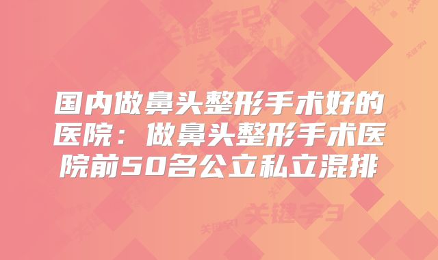 国内做鼻头整形手术好的医院：做鼻头整形手术医院前50名公立私立混排