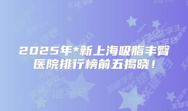 2025年*新上海吸脂丰臀医院排行榜前五揭晓！