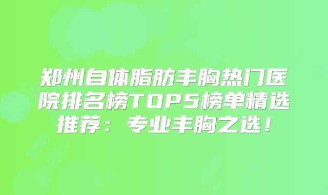 郑州自体脂肪丰胸热门医院排名榜TOP5榜单精选推荐：专业丰胸之选！