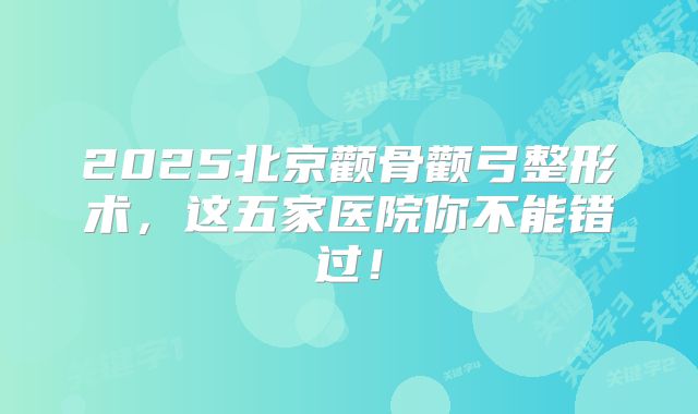 2025北京颧骨颧弓整形术，这五家医院你不能错过！