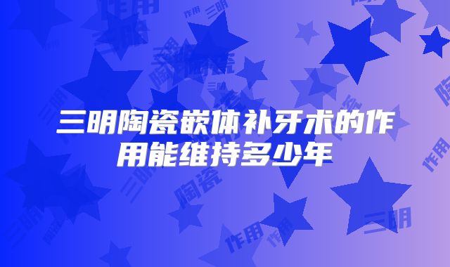 三明陶瓷嵌体补牙术的作用能维持多少年