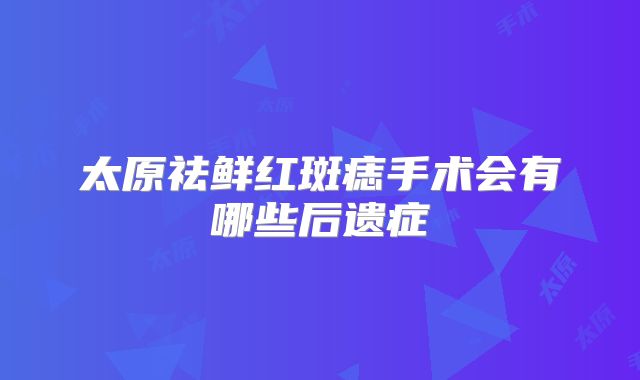 太原祛鲜红斑痣手术会有哪些后遗症