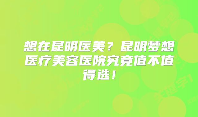 想在昆明医美？昆明梦想医疗美容医院究竟值不值得选！