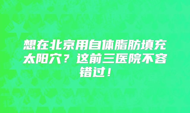 想在北京用自体脂肪填充太阳穴？这前三医院不容错过！