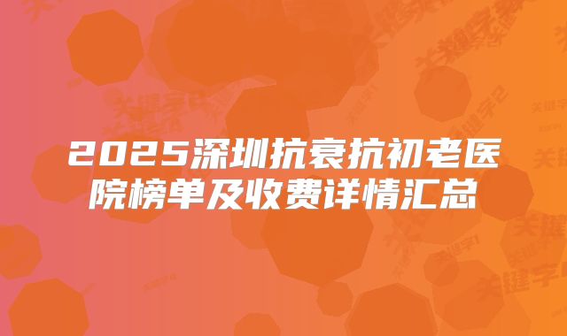 2025深圳抗衰抗初老医院榜单及收费详情汇总