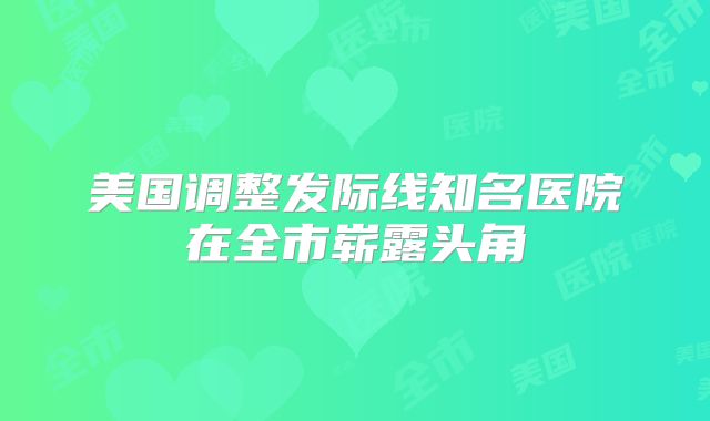 美国调整发际线知名医院在全市崭露头角