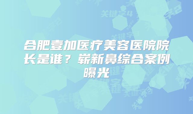 合肥壹加医疗美容医院院长是谁？崭新鼻综合案例曝光