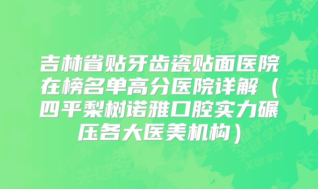 吉林省贴牙齿瓷贴面医院在榜名单高分医院详解（四平梨树诺雅口腔实力碾压各大医美机构）