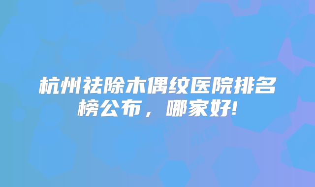 杭州祛除木偶纹医院排名榜公布，哪家好!