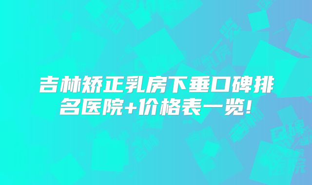 吉林矫正乳房下垂口碑排名医院+价格表一览!