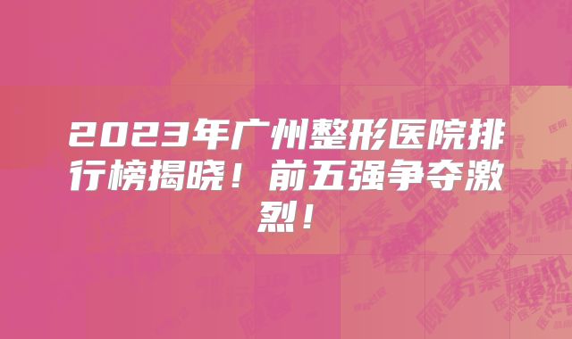 2023年广州整形医院排行榜揭晓！前五强争夺激烈！