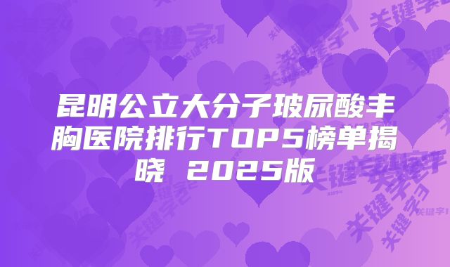 昆明公立大分子玻尿酸丰胸医院排行TOP5榜单揭晓 2025版
