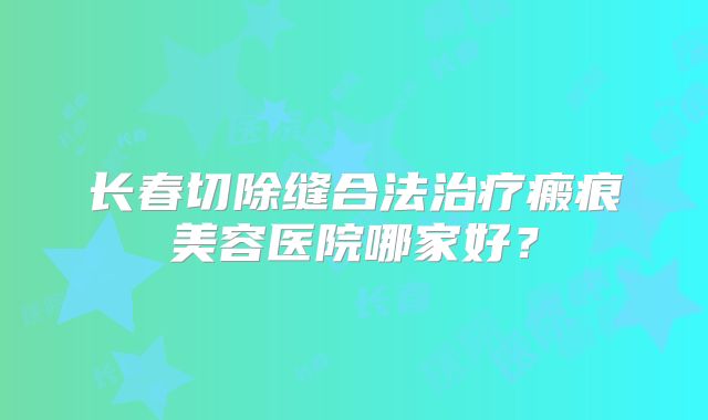 长春切除缝合法治疗瘢痕美容医院哪家好？