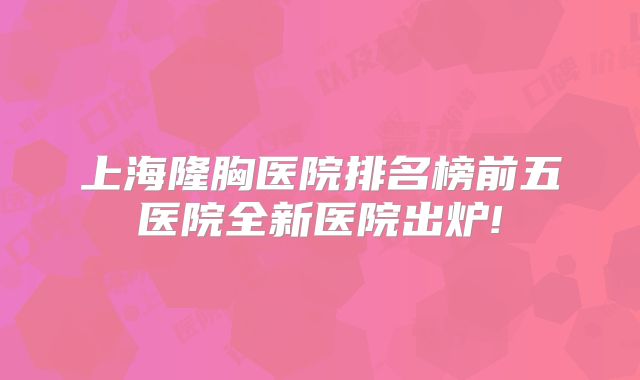 上海隆胸医院排名榜前五医院全新医院出炉!